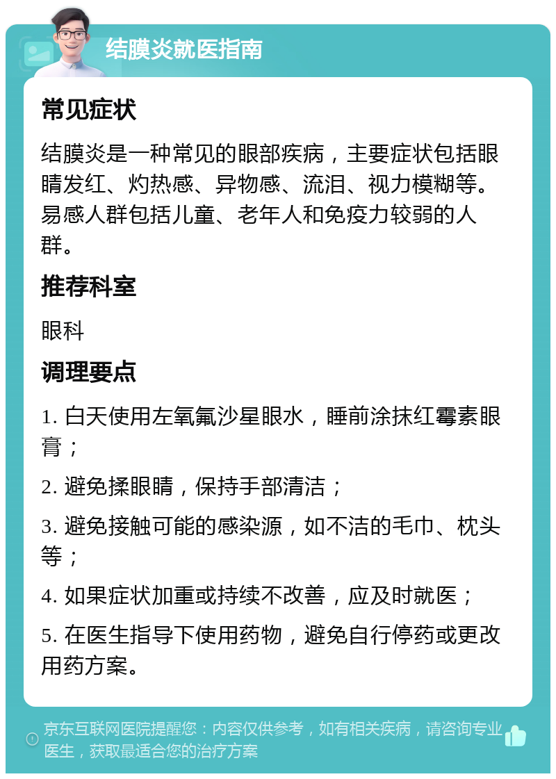 结膜炎就医指南 常见症状 结膜炎是一种常见的眼部疾病，主要症状包括眼睛发红、灼热感、异物感、流泪、视力模糊等。易感人群包括儿童、老年人和免疫力较弱的人群。 推荐科室 眼科 调理要点 1. 白天使用左氧氟沙星眼水，睡前涂抹红霉素眼膏； 2. 避免揉眼睛，保持手部清洁； 3. 避免接触可能的感染源，如不洁的毛巾、枕头等； 4. 如果症状加重或持续不改善，应及时就医； 5. 在医生指导下使用药物，避免自行停药或更改用药方案。