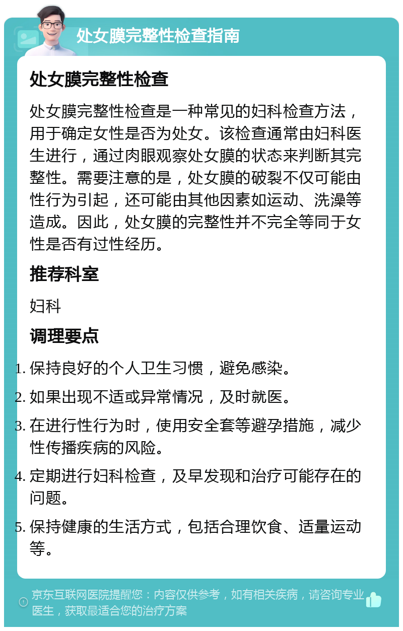 处女膜完整性检查指南 处女膜完整性检查 处女膜完整性检查是一种常见的妇科检查方法，用于确定女性是否为处女。该检查通常由妇科医生进行，通过肉眼观察处女膜的状态来判断其完整性。需要注意的是，处女膜的破裂不仅可能由性行为引起，还可能由其他因素如运动、洗澡等造成。因此，处女膜的完整性并不完全等同于女性是否有过性经历。 推荐科室 妇科 调理要点 保持良好的个人卫生习惯，避免感染。 如果出现不适或异常情况，及时就医。 在进行性行为时，使用安全套等避孕措施，减少性传播疾病的风险。 定期进行妇科检查，及早发现和治疗可能存在的问题。 保持健康的生活方式，包括合理饮食、适量运动等。