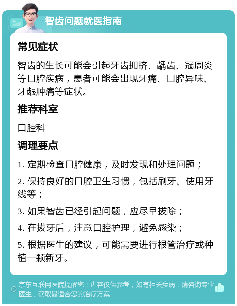 智齿问题就医指南 常见症状 智齿的生长可能会引起牙齿拥挤、龋齿、冠周炎等口腔疾病，患者可能会出现牙痛、口腔异味、牙龈肿痛等症状。 推荐科室 口腔科 调理要点 1. 定期检查口腔健康，及时发现和处理问题； 2. 保持良好的口腔卫生习惯，包括刷牙、使用牙线等； 3. 如果智齿已经引起问题，应尽早拔除； 4. 在拔牙后，注意口腔护理，避免感染； 5. 根据医生的建议，可能需要进行根管治疗或种植一颗新牙。