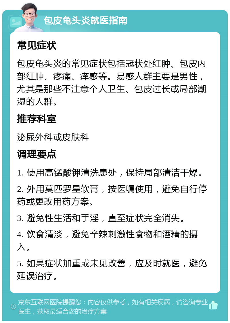 包皮龟头炎就医指南 常见症状 包皮龟头炎的常见症状包括冠状处红肿、包皮内部红肿、疼痛、痒感等。易感人群主要是男性，尤其是那些不注意个人卫生、包皮过长或局部潮湿的人群。 推荐科室 泌尿外科或皮肤科 调理要点 1. 使用高锰酸钾清洗患处，保持局部清洁干燥。 2. 外用莫匹罗星软膏，按医嘱使用，避免自行停药或更改用药方案。 3. 避免性生活和手淫，直至症状完全消失。 4. 饮食清淡，避免辛辣刺激性食物和酒精的摄入。 5. 如果症状加重或未见改善，应及时就医，避免延误治疗。