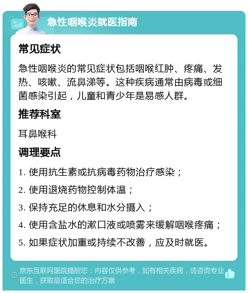 急性咽喉炎就医指南 常见症状 急性咽喉炎的常见症状包括咽喉红肿、疼痛、发热、咳嗽、流鼻涕等。这种疾病通常由病毒或细菌感染引起，儿童和青少年是易感人群。 推荐科室 耳鼻喉科 调理要点 1. 使用抗生素或抗病毒药物治疗感染； 2. 使用退烧药物控制体温； 3. 保持充足的休息和水分摄入； 4. 使用含盐水的漱口液或喷雾来缓解咽喉疼痛； 5. 如果症状加重或持续不改善，应及时就医。