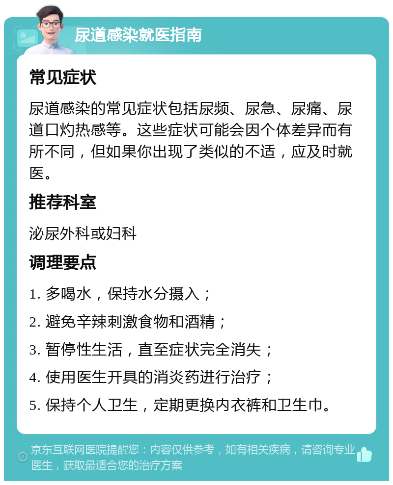 尿道感染就医指南 常见症状 尿道感染的常见症状包括尿频、尿急、尿痛、尿道口灼热感等。这些症状可能会因个体差异而有所不同，但如果你出现了类似的不适，应及时就医。 推荐科室 泌尿外科或妇科 调理要点 1. 多喝水，保持水分摄入； 2. 避免辛辣刺激食物和酒精； 3. 暂停性生活，直至症状完全消失； 4. 使用医生开具的消炎药进行治疗； 5. 保持个人卫生，定期更换内衣裤和卫生巾。