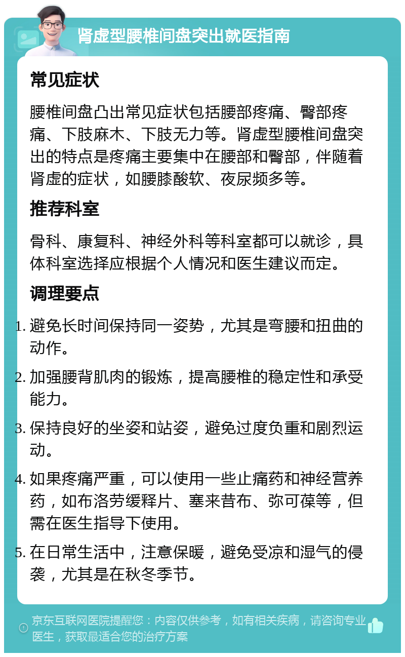 肾虚型腰椎间盘突出就医指南 常见症状 腰椎间盘凸出常见症状包括腰部疼痛、臀部疼痛、下肢麻木、下肢无力等。肾虚型腰椎间盘突出的特点是疼痛主要集中在腰部和臀部，伴随着肾虚的症状，如腰膝酸软、夜尿频多等。 推荐科室 骨科、康复科、神经外科等科室都可以就诊，具体科室选择应根据个人情况和医生建议而定。 调理要点 避免长时间保持同一姿势，尤其是弯腰和扭曲的动作。 加强腰背肌肉的锻炼，提高腰椎的稳定性和承受能力。 保持良好的坐姿和站姿，避免过度负重和剧烈运动。 如果疼痛严重，可以使用一些止痛药和神经营养药，如布洛劳缓释片、塞来昔布、弥可葆等，但需在医生指导下使用。 在日常生活中，注意保暖，避免受凉和湿气的侵袭，尤其是在秋冬季节。