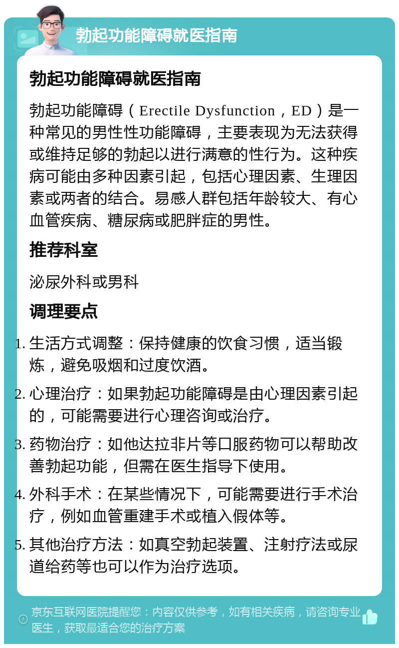 勃起功能障碍就医指南 勃起功能障碍就医指南 勃起功能障碍（Erectile Dysfunction，ED）是一种常见的男性性功能障碍，主要表现为无法获得或维持足够的勃起以进行满意的性行为。这种疾病可能由多种因素引起，包括心理因素、生理因素或两者的结合。易感人群包括年龄较大、有心血管疾病、糖尿病或肥胖症的男性。 推荐科室 泌尿外科或男科 调理要点 生活方式调整：保持健康的饮食习惯，适当锻炼，避免吸烟和过度饮酒。 心理治疗：如果勃起功能障碍是由心理因素引起的，可能需要进行心理咨询或治疗。 药物治疗：如他达拉非片等口服药物可以帮助改善勃起功能，但需在医生指导下使用。 外科手术：在某些情况下，可能需要进行手术治疗，例如血管重建手术或植入假体等。 其他治疗方法：如真空勃起装置、注射疗法或尿道给药等也可以作为治疗选项。