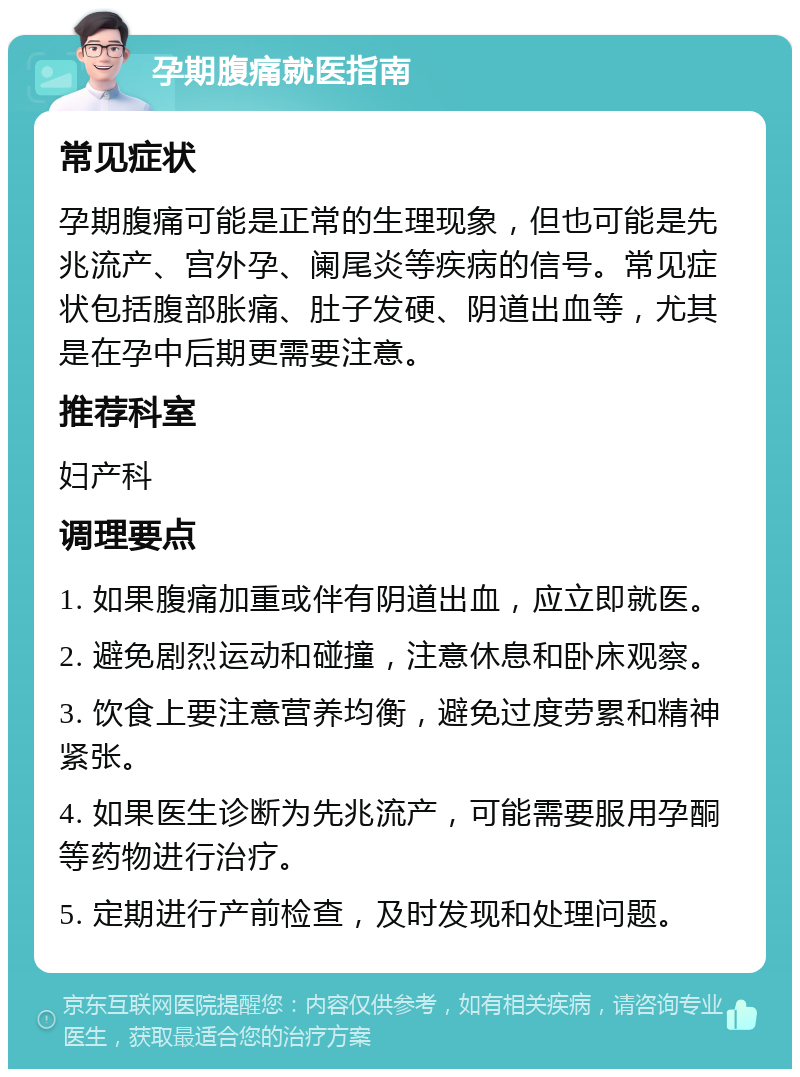 孕期腹痛就医指南 常见症状 孕期腹痛可能是正常的生理现象，但也可能是先兆流产、宫外孕、阑尾炎等疾病的信号。常见症状包括腹部胀痛、肚子发硬、阴道出血等，尤其是在孕中后期更需要注意。 推荐科室 妇产科 调理要点 1. 如果腹痛加重或伴有阴道出血，应立即就医。 2. 避免剧烈运动和碰撞，注意休息和卧床观察。 3. 饮食上要注意营养均衡，避免过度劳累和精神紧张。 4. 如果医生诊断为先兆流产，可能需要服用孕酮等药物进行治疗。 5. 定期进行产前检查，及时发现和处理问题。