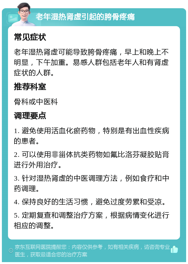 老年湿热肾虚引起的胯骨疼痛 常见症状 老年湿热肾虚可能导致胯骨疼痛，早上和晚上不明显，下午加重。易感人群包括老年人和有肾虚症状的人群。 推荐科室 骨科或中医科 调理要点 1. 避免使用活血化瘀药物，特别是有出血性疾病的患者。 2. 可以使用非甾体抗类药物如氟比洛芬凝胶贴膏进行外用治疗。 3. 针对湿热肾虚的中医调理方法，例如食疗和中药调理。 4. 保持良好的生活习惯，避免过度劳累和受凉。 5. 定期复查和调整治疗方案，根据病情变化进行相应的调整。