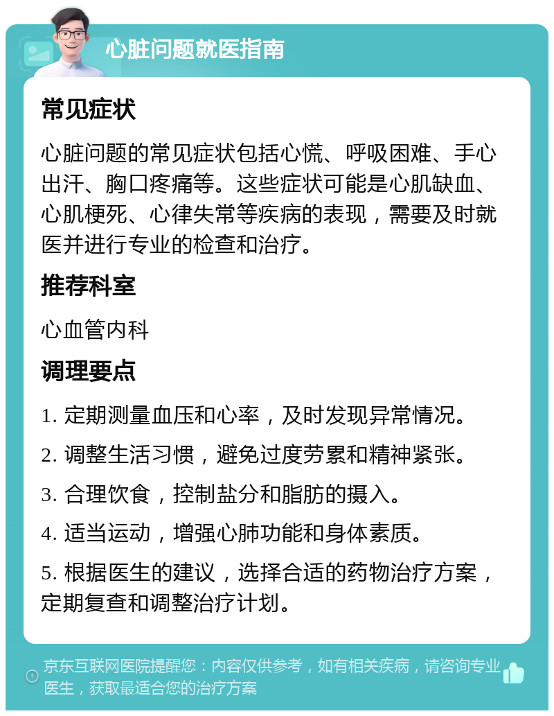 心脏问题就医指南 常见症状 心脏问题的常见症状包括心慌、呼吸困难、手心出汗、胸口疼痛等。这些症状可能是心肌缺血、心肌梗死、心律失常等疾病的表现，需要及时就医并进行专业的检查和治疗。 推荐科室 心血管内科 调理要点 1. 定期测量血压和心率，及时发现异常情况。 2. 调整生活习惯，避免过度劳累和精神紧张。 3. 合理饮食，控制盐分和脂肪的摄入。 4. 适当运动，增强心肺功能和身体素质。 5. 根据医生的建议，选择合适的药物治疗方案，定期复查和调整治疗计划。