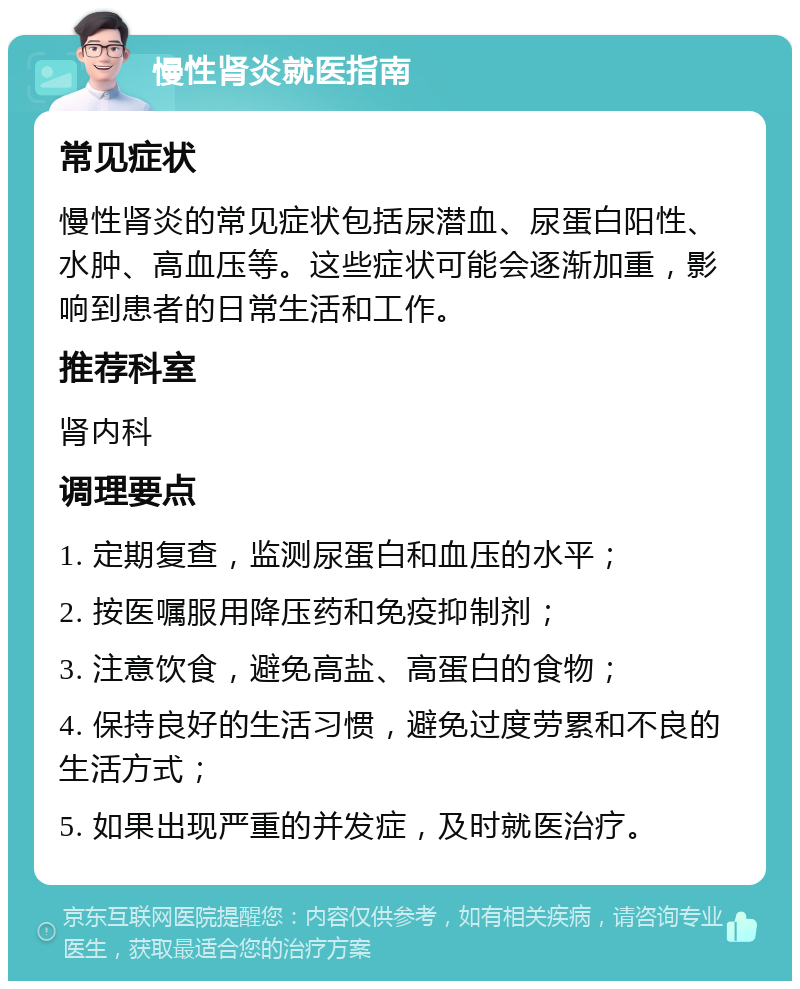 慢性肾炎就医指南 常见症状 慢性肾炎的常见症状包括尿潜血、尿蛋白阳性、水肿、高血压等。这些症状可能会逐渐加重，影响到患者的日常生活和工作。 推荐科室 肾内科 调理要点 1. 定期复查，监测尿蛋白和血压的水平； 2. 按医嘱服用降压药和免疫抑制剂； 3. 注意饮食，避免高盐、高蛋白的食物； 4. 保持良好的生活习惯，避免过度劳累和不良的生活方式； 5. 如果出现严重的并发症，及时就医治疗。