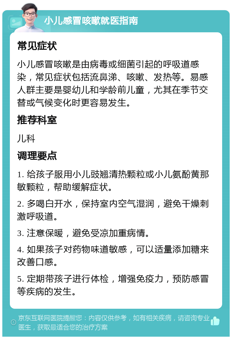 小儿感冒咳嗽就医指南 常见症状 小儿感冒咳嗽是由病毒或细菌引起的呼吸道感染，常见症状包括流鼻涕、咳嗽、发热等。易感人群主要是婴幼儿和学龄前儿童，尤其在季节交替或气候变化时更容易发生。 推荐科室 儿科 调理要点 1. 给孩子服用小儿豉翘清热颗粒或小儿氨酚黄那敏颗粒，帮助缓解症状。 2. 多喝白开水，保持室内空气湿润，避免干燥刺激呼吸道。 3. 注意保暖，避免受凉加重病情。 4. 如果孩子对药物味道敏感，可以适量添加糖来改善口感。 5. 定期带孩子进行体检，增强免疫力，预防感冒等疾病的发生。