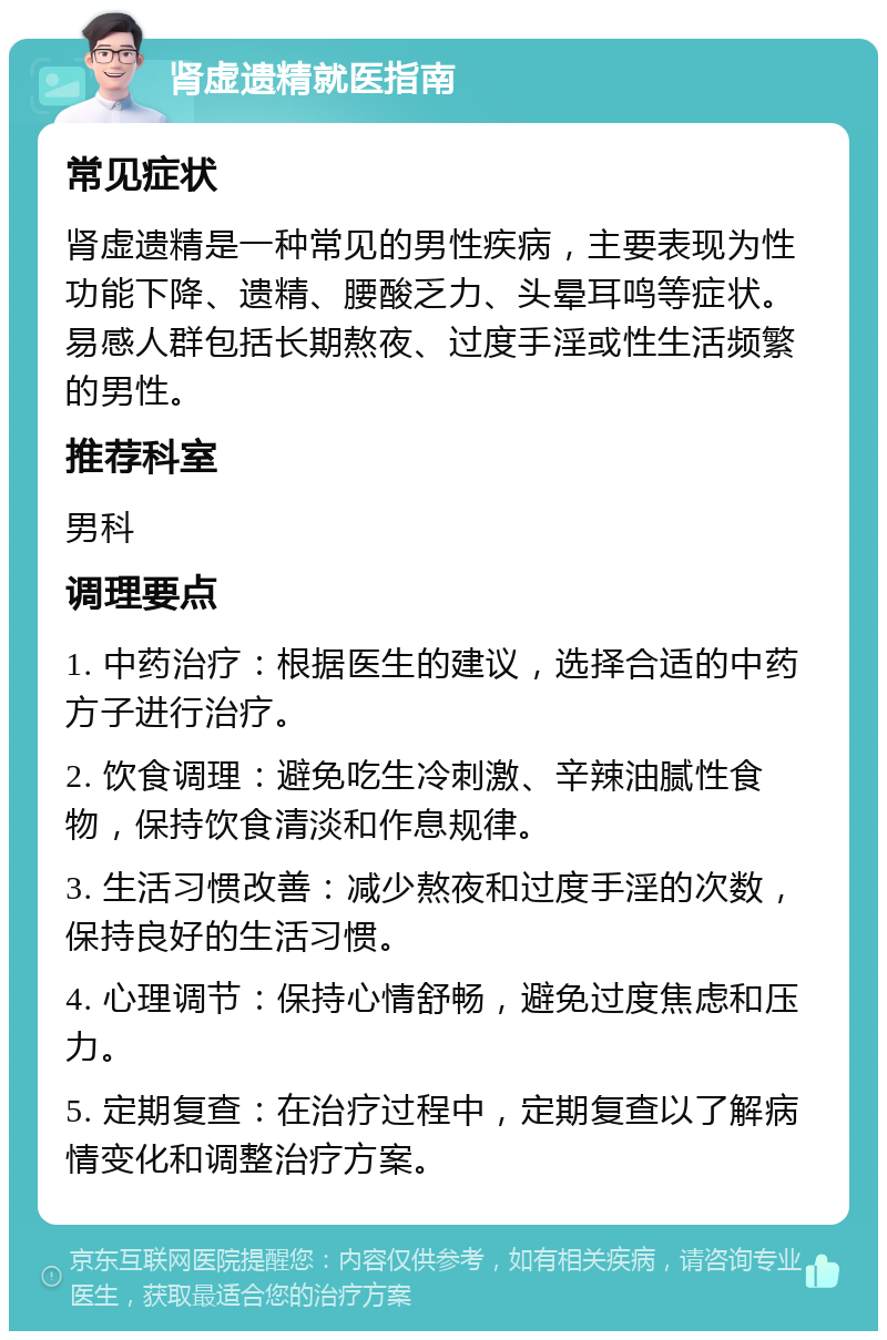 肾虚遗精就医指南 常见症状 肾虚遗精是一种常见的男性疾病，主要表现为性功能下降、遗精、腰酸乏力、头晕耳鸣等症状。易感人群包括长期熬夜、过度手淫或性生活频繁的男性。 推荐科室 男科 调理要点 1. 中药治疗：根据医生的建议，选择合适的中药方子进行治疗。 2. 饮食调理：避免吃生冷刺激、辛辣油腻性食物，保持饮食清淡和作息规律。 3. 生活习惯改善：减少熬夜和过度手淫的次数，保持良好的生活习惯。 4. 心理调节：保持心情舒畅，避免过度焦虑和压力。 5. 定期复查：在治疗过程中，定期复查以了解病情变化和调整治疗方案。