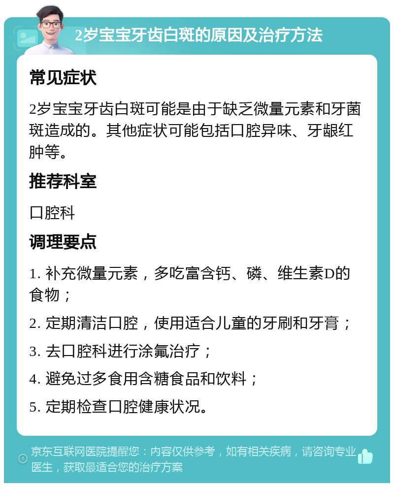 2岁宝宝牙齿白斑的原因及治疗方法 常见症状 2岁宝宝牙齿白斑可能是由于缺乏微量元素和牙菌斑造成的。其他症状可能包括口腔异味、牙龈红肿等。 推荐科室 口腔科 调理要点 1. 补充微量元素，多吃富含钙、磷、维生素D的食物； 2. 定期清洁口腔，使用适合儿童的牙刷和牙膏； 3. 去口腔科进行涂氟治疗； 4. 避免过多食用含糖食品和饮料； 5. 定期检查口腔健康状况。