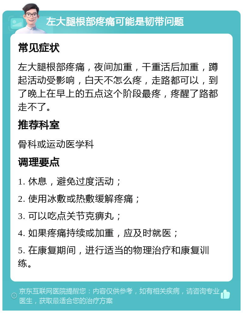 左大腿根部疼痛可能是韧带问题 常见症状 左大腿根部疼痛，夜间加重，干重活后加重，蹲起活动受影响，白天不怎么疼，走路都可以，到了晚上在早上的五点这个阶段最疼，疼醒了路都走不了。 推荐科室 骨科或运动医学科 调理要点 1. 休息，避免过度活动； 2. 使用冰敷或热敷缓解疼痛； 3. 可以吃点关节克痹丸； 4. 如果疼痛持续或加重，应及时就医； 5. 在康复期间，进行适当的物理治疗和康复训练。