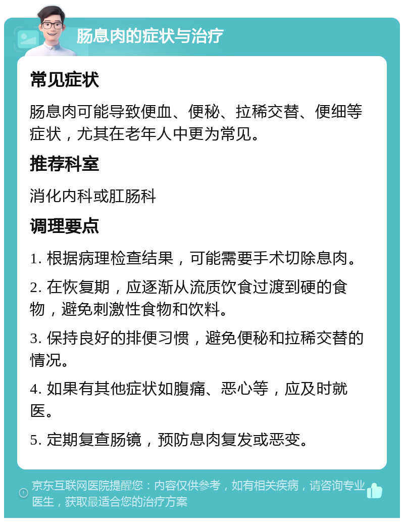 肠息肉的症状与治疗 常见症状 肠息肉可能导致便血、便秘、拉稀交替、便细等症状，尤其在老年人中更为常见。 推荐科室 消化内科或肛肠科 调理要点 1. 根据病理检查结果，可能需要手术切除息肉。 2. 在恢复期，应逐渐从流质饮食过渡到硬的食物，避免刺激性食物和饮料。 3. 保持良好的排便习惯，避免便秘和拉稀交替的情况。 4. 如果有其他症状如腹痛、恶心等，应及时就医。 5. 定期复查肠镜，预防息肉复发或恶变。