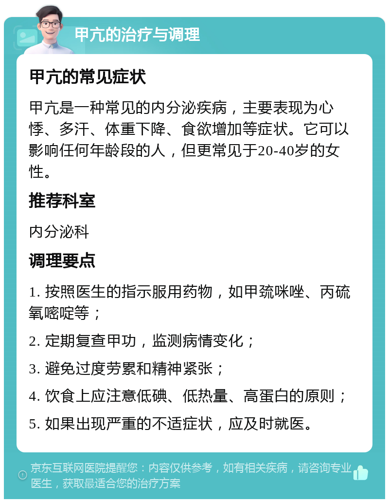 甲亢的治疗与调理 甲亢的常见症状 甲亢是一种常见的内分泌疾病，主要表现为心悸、多汗、体重下降、食欲增加等症状。它可以影响任何年龄段的人，但更常见于20-40岁的女性。 推荐科室 内分泌科 调理要点 1. 按照医生的指示服用药物，如甲巯咪唑、丙硫氧嘧啶等； 2. 定期复查甲功，监测病情变化； 3. 避免过度劳累和精神紧张； 4. 饮食上应注意低碘、低热量、高蛋白的原则； 5. 如果出现严重的不适症状，应及时就医。