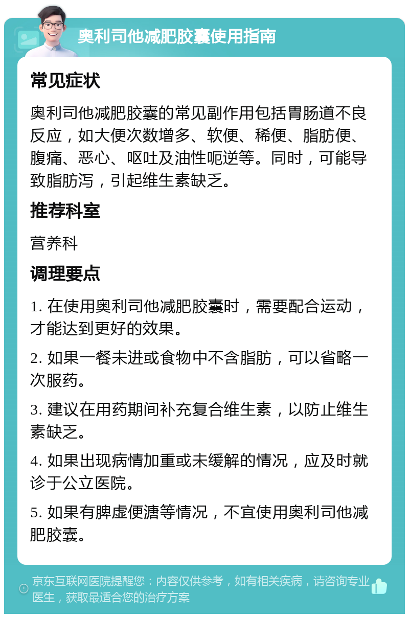 奥利司他减肥胶囊使用指南 常见症状 奥利司他减肥胶囊的常见副作用包括胃肠道不良反应，如大便次数增多、软便、稀便、脂肪便、腹痛、恶心、呕吐及油性呃逆等。同时，可能导致脂肪泻，引起维生素缺乏。 推荐科室 营养科 调理要点 1. 在使用奥利司他减肥胶囊时，需要配合运动，才能达到更好的效果。 2. 如果一餐未进或食物中不含脂肪，可以省略一次服药。 3. 建议在用药期间补充复合维生素，以防止维生素缺乏。 4. 如果出现病情加重或未缓解的情况，应及时就诊于公立医院。 5. 如果有脾虚便溏等情况，不宜使用奥利司他减肥胶囊。