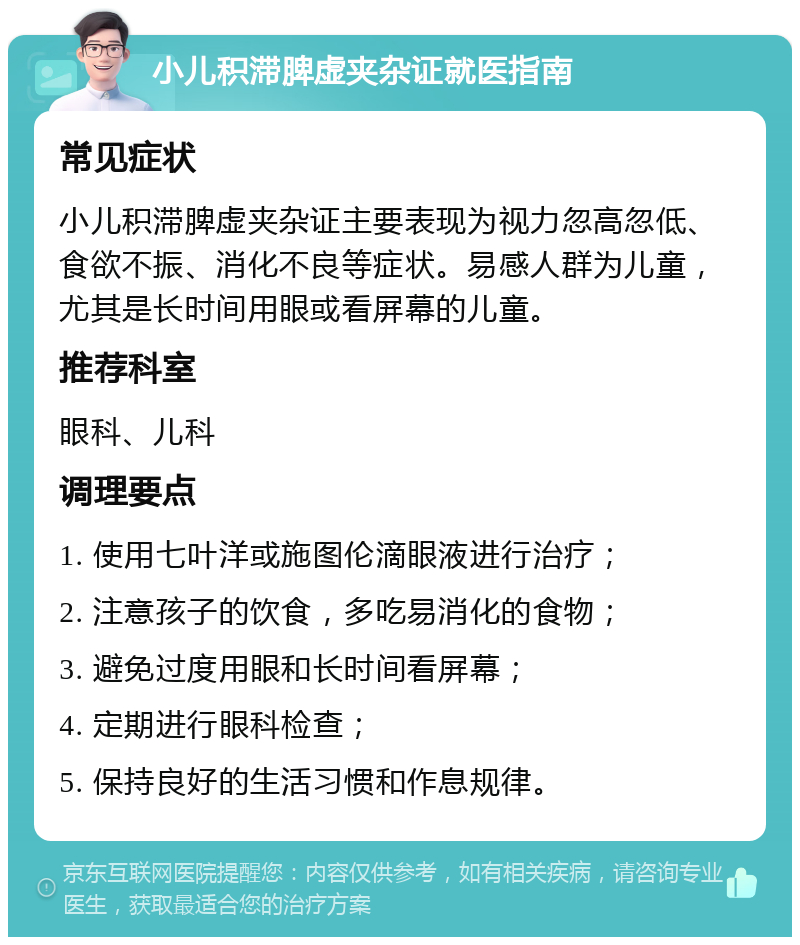 小儿积滞脾虚夹杂证就医指南 常见症状 小儿积滞脾虚夹杂证主要表现为视力忽高忽低、食欲不振、消化不良等症状。易感人群为儿童，尤其是长时间用眼或看屏幕的儿童。 推荐科室 眼科、儿科 调理要点 1. 使用七叶洋或施图伦滴眼液进行治疗； 2. 注意孩子的饮食，多吃易消化的食物； 3. 避免过度用眼和长时间看屏幕； 4. 定期进行眼科检查； 5. 保持良好的生活习惯和作息规律。