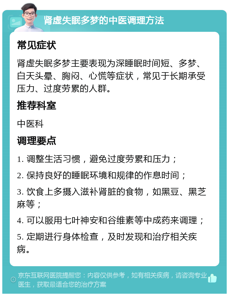 肾虚失眠多梦的中医调理方法 常见症状 肾虚失眠多梦主要表现为深睡眠时间短、多梦、白天头晕、胸闷、心慌等症状，常见于长期承受压力、过度劳累的人群。 推荐科室 中医科 调理要点 1. 调整生活习惯，避免过度劳累和压力； 2. 保持良好的睡眠环境和规律的作息时间； 3. 饮食上多摄入滋补肾脏的食物，如黑豆、黑芝麻等； 4. 可以服用七叶神安和谷维素等中成药来调理； 5. 定期进行身体检查，及时发现和治疗相关疾病。