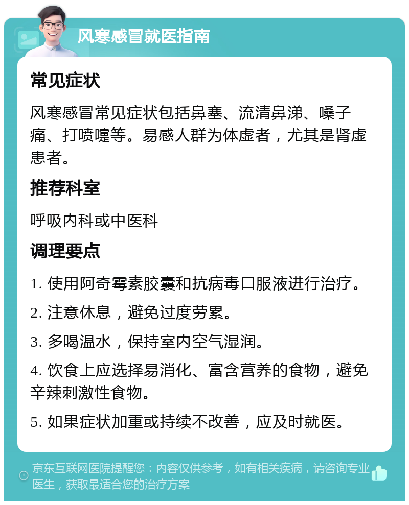 风寒感冒就医指南 常见症状 风寒感冒常见症状包括鼻塞、流清鼻涕、嗓子痛、打喷嚏等。易感人群为体虚者，尤其是肾虚患者。 推荐科室 呼吸内科或中医科 调理要点 1. 使用阿奇霉素胶囊和抗病毒口服液进行治疗。 2. 注意休息，避免过度劳累。 3. 多喝温水，保持室内空气湿润。 4. 饮食上应选择易消化、富含营养的食物，避免辛辣刺激性食物。 5. 如果症状加重或持续不改善，应及时就医。