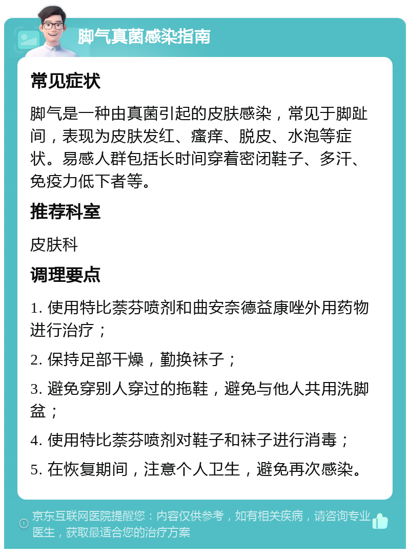 脚气真菌感染指南 常见症状 脚气是一种由真菌引起的皮肤感染，常见于脚趾间，表现为皮肤发红、瘙痒、脱皮、水泡等症状。易感人群包括长时间穿着密闭鞋子、多汗、免疫力低下者等。 推荐科室 皮肤科 调理要点 1. 使用特比萘芬喷剂和曲安奈德益康唑外用药物进行治疗； 2. 保持足部干燥，勤换袜子； 3. 避免穿别人穿过的拖鞋，避免与他人共用洗脚盆； 4. 使用特比萘芬喷剂对鞋子和袜子进行消毒； 5. 在恢复期间，注意个人卫生，避免再次感染。