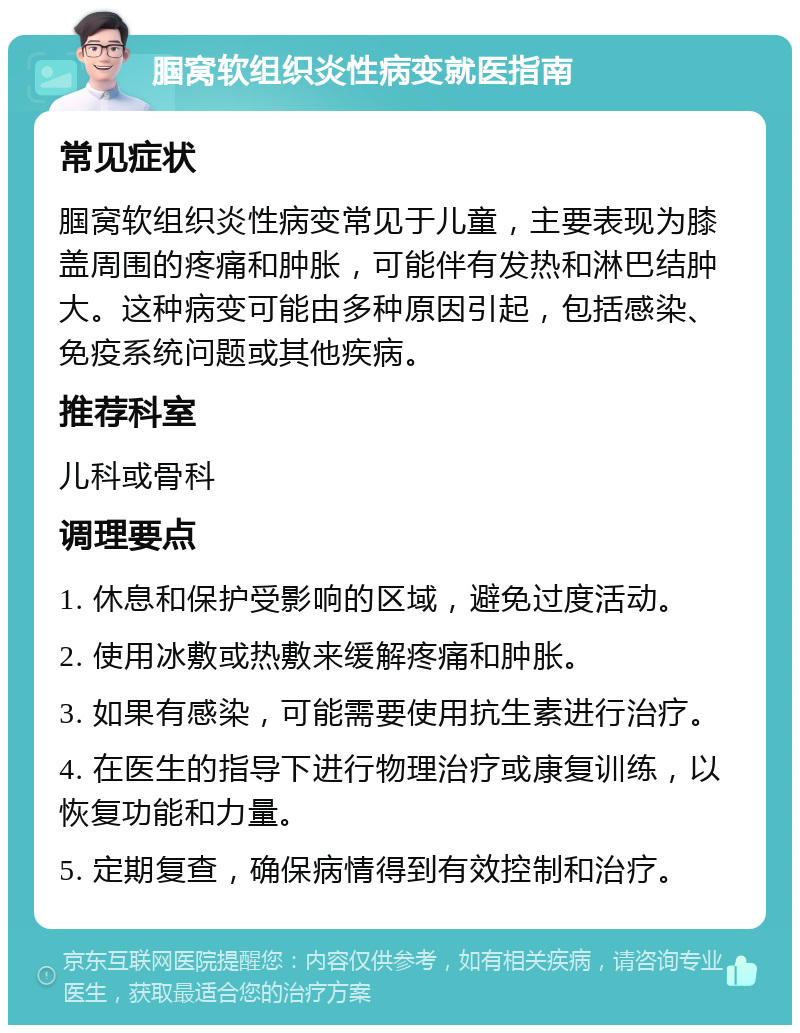 腘窝软组织炎性病变就医指南 常见症状 腘窝软组织炎性病变常见于儿童，主要表现为膝盖周围的疼痛和肿胀，可能伴有发热和淋巴结肿大。这种病变可能由多种原因引起，包括感染、免疫系统问题或其他疾病。 推荐科室 儿科或骨科 调理要点 1. 休息和保护受影响的区域，避免过度活动。 2. 使用冰敷或热敷来缓解疼痛和肿胀。 3. 如果有感染，可能需要使用抗生素进行治疗。 4. 在医生的指导下进行物理治疗或康复训练，以恢复功能和力量。 5. 定期复查，确保病情得到有效控制和治疗。