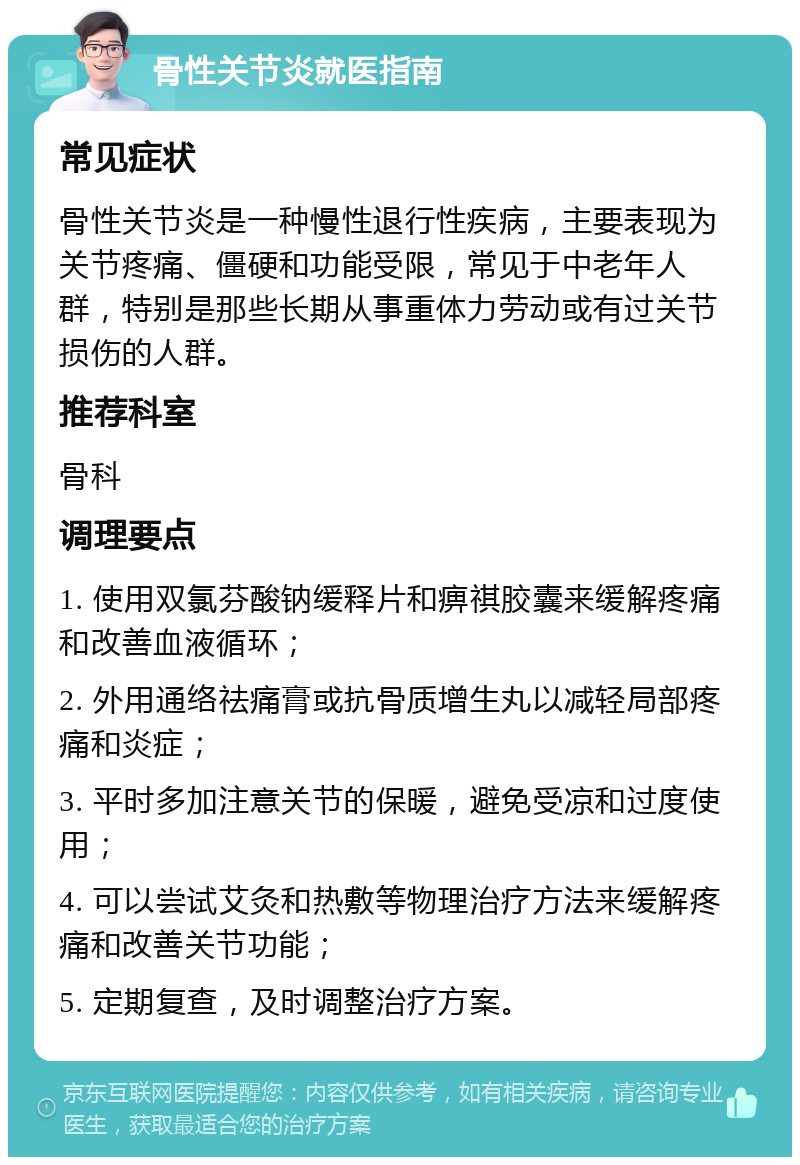 骨性关节炎就医指南 常见症状 骨性关节炎是一种慢性退行性疾病，主要表现为关节疼痛、僵硬和功能受限，常见于中老年人群，特别是那些长期从事重体力劳动或有过关节损伤的人群。 推荐科室 骨科 调理要点 1. 使用双氯芬酸钠缓释片和痹祺胶囊来缓解疼痛和改善血液循环； 2. 外用通络祛痛膏或抗骨质增生丸以减轻局部疼痛和炎症； 3. 平时多加注意关节的保暖，避免受凉和过度使用； 4. 可以尝试艾灸和热敷等物理治疗方法来缓解疼痛和改善关节功能； 5. 定期复查，及时调整治疗方案。