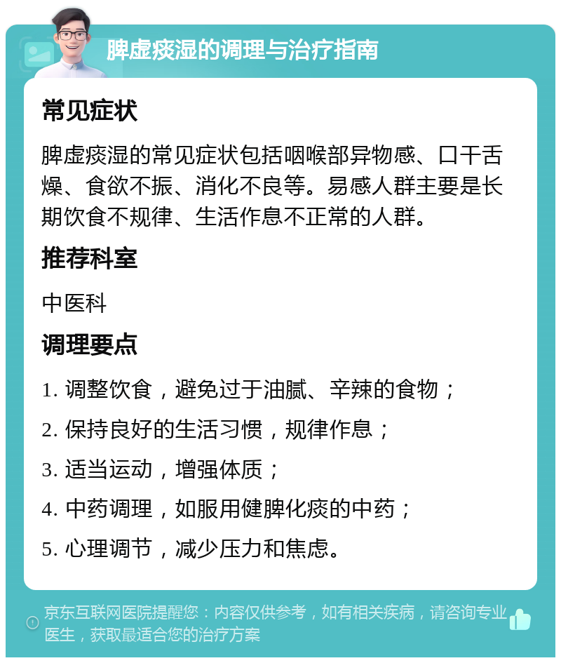 脾虚痰湿的调理与治疗指南 常见症状 脾虚痰湿的常见症状包括咽喉部异物感、口干舌燥、食欲不振、消化不良等。易感人群主要是长期饮食不规律、生活作息不正常的人群。 推荐科室 中医科 调理要点 1. 调整饮食，避免过于油腻、辛辣的食物； 2. 保持良好的生活习惯，规律作息； 3. 适当运动，增强体质； 4. 中药调理，如服用健脾化痰的中药； 5. 心理调节，减少压力和焦虑。