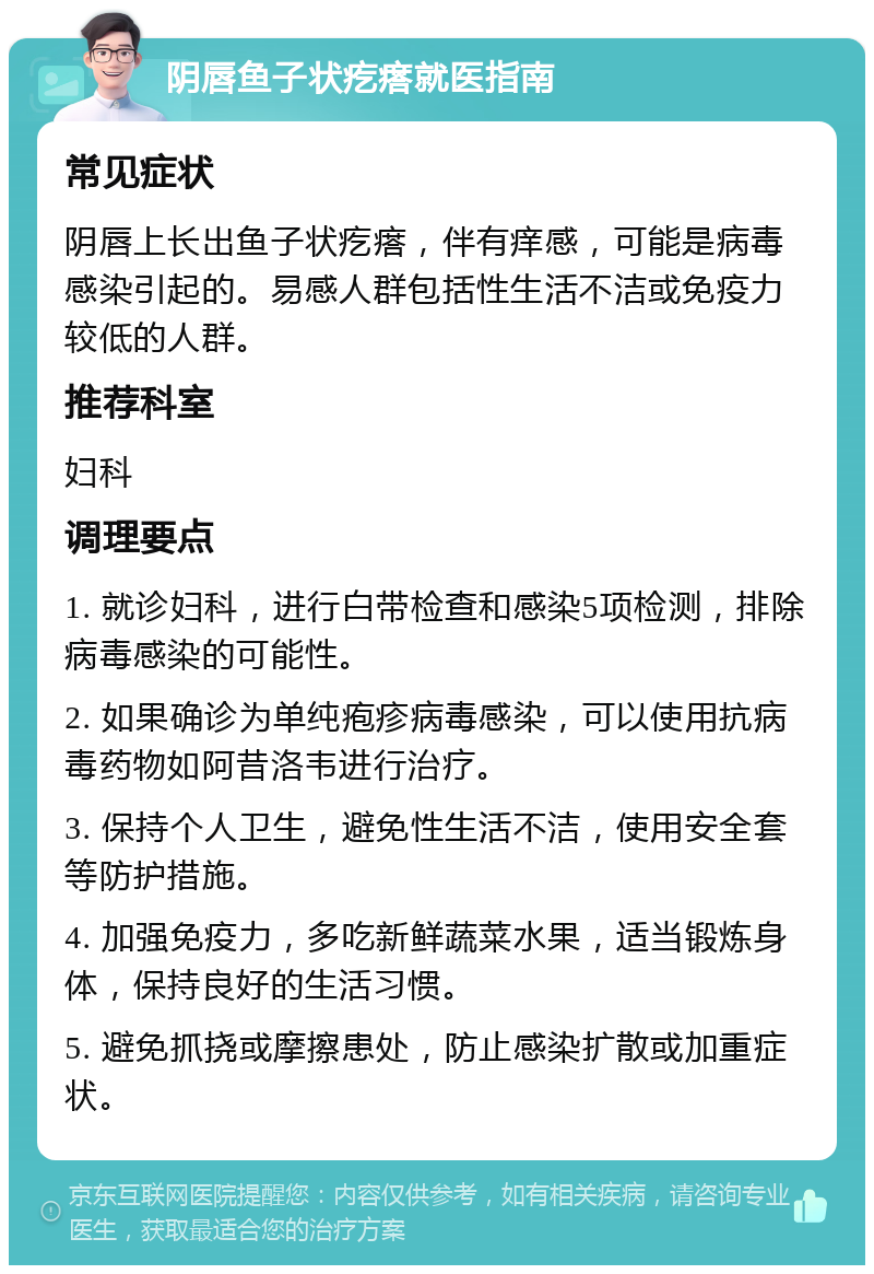 阴唇鱼子状疙瘩就医指南 常见症状 阴唇上长出鱼子状疙瘩，伴有痒感，可能是病毒感染引起的。易感人群包括性生活不洁或免疫力较低的人群。 推荐科室 妇科 调理要点 1. 就诊妇科，进行白带检查和感染5项检测，排除病毒感染的可能性。 2. 如果确诊为单纯疱疹病毒感染，可以使用抗病毒药物如阿昔洛韦进行治疗。 3. 保持个人卫生，避免性生活不洁，使用安全套等防护措施。 4. 加强免疫力，多吃新鲜蔬菜水果，适当锻炼身体，保持良好的生活习惯。 5. 避免抓挠或摩擦患处，防止感染扩散或加重症状。