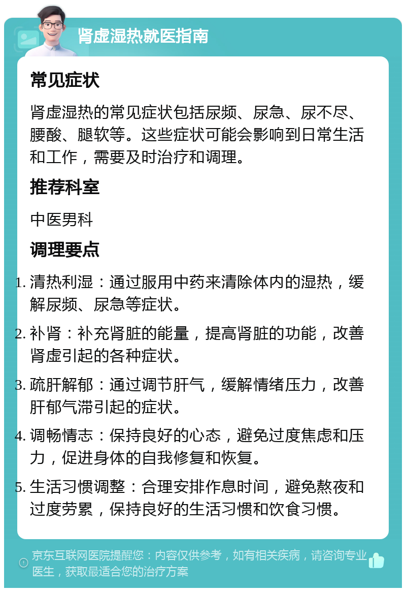 肾虚湿热就医指南 常见症状 肾虚湿热的常见症状包括尿频、尿急、尿不尽、腰酸、腿软等。这些症状可能会影响到日常生活和工作，需要及时治疗和调理。 推荐科室 中医男科 调理要点 清热利湿：通过服用中药来清除体内的湿热，缓解尿频、尿急等症状。 补肾：补充肾脏的能量，提高肾脏的功能，改善肾虚引起的各种症状。 疏肝解郁：通过调节肝气，缓解情绪压力，改善肝郁气滞引起的症状。 调畅情志：保持良好的心态，避免过度焦虑和压力，促进身体的自我修复和恢复。 生活习惯调整：合理安排作息时间，避免熬夜和过度劳累，保持良好的生活习惯和饮食习惯。