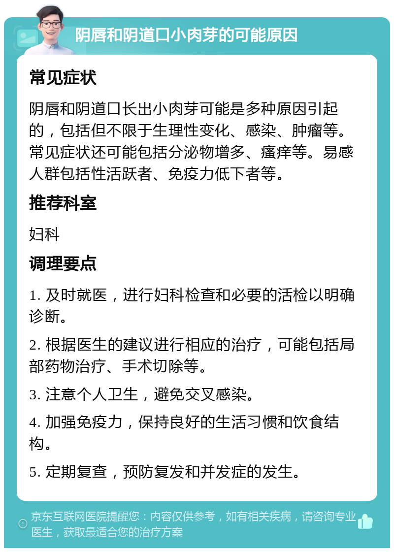 阴唇和阴道口小肉芽的可能原因 常见症状 阴唇和阴道口长出小肉芽可能是多种原因引起的，包括但不限于生理性变化、感染、肿瘤等。常见症状还可能包括分泌物增多、瘙痒等。易感人群包括性活跃者、免疫力低下者等。 推荐科室 妇科 调理要点 1. 及时就医，进行妇科检查和必要的活检以明确诊断。 2. 根据医生的建议进行相应的治疗，可能包括局部药物治疗、手术切除等。 3. 注意个人卫生，避免交叉感染。 4. 加强免疫力，保持良好的生活习惯和饮食结构。 5. 定期复查，预防复发和并发症的发生。