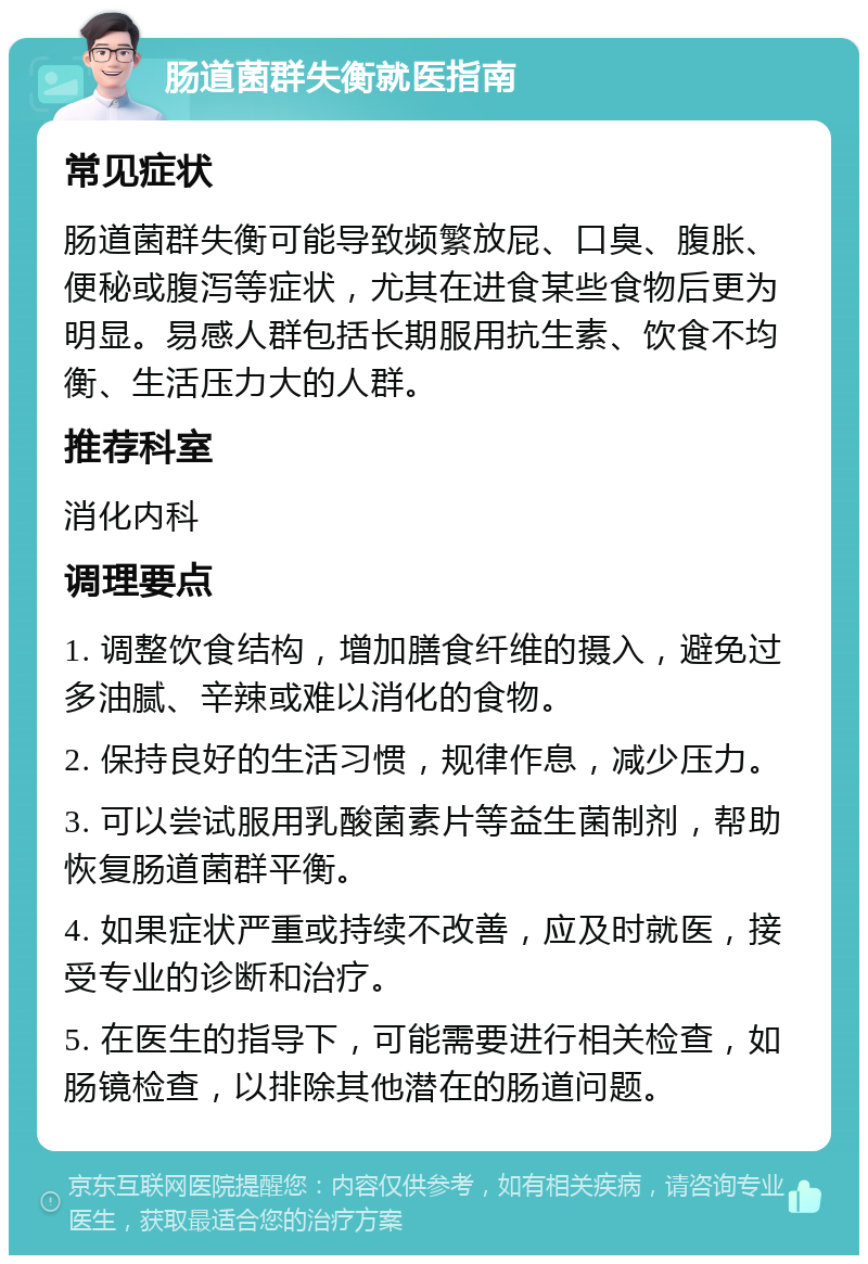 肠道菌群失衡就医指南 常见症状 肠道菌群失衡可能导致频繁放屁、口臭、腹胀、便秘或腹泻等症状，尤其在进食某些食物后更为明显。易感人群包括长期服用抗生素、饮食不均衡、生活压力大的人群。 推荐科室 消化内科 调理要点 1. 调整饮食结构，增加膳食纤维的摄入，避免过多油腻、辛辣或难以消化的食物。 2. 保持良好的生活习惯，规律作息，减少压力。 3. 可以尝试服用乳酸菌素片等益生菌制剂，帮助恢复肠道菌群平衡。 4. 如果症状严重或持续不改善，应及时就医，接受专业的诊断和治疗。 5. 在医生的指导下，可能需要进行相关检查，如肠镜检查，以排除其他潜在的肠道问题。