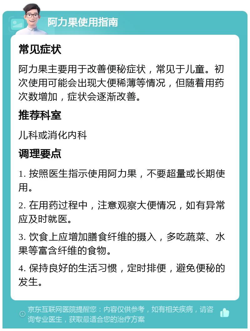 阿力果使用指南 常见症状 阿力果主要用于改善便秘症状，常见于儿童。初次使用可能会出现大便稀薄等情况，但随着用药次数增加，症状会逐渐改善。 推荐科室 儿科或消化内科 调理要点 1. 按照医生指示使用阿力果，不要超量或长期使用。 2. 在用药过程中，注意观察大便情况，如有异常应及时就医。 3. 饮食上应增加膳食纤维的摄入，多吃蔬菜、水果等富含纤维的食物。 4. 保持良好的生活习惯，定时排便，避免便秘的发生。