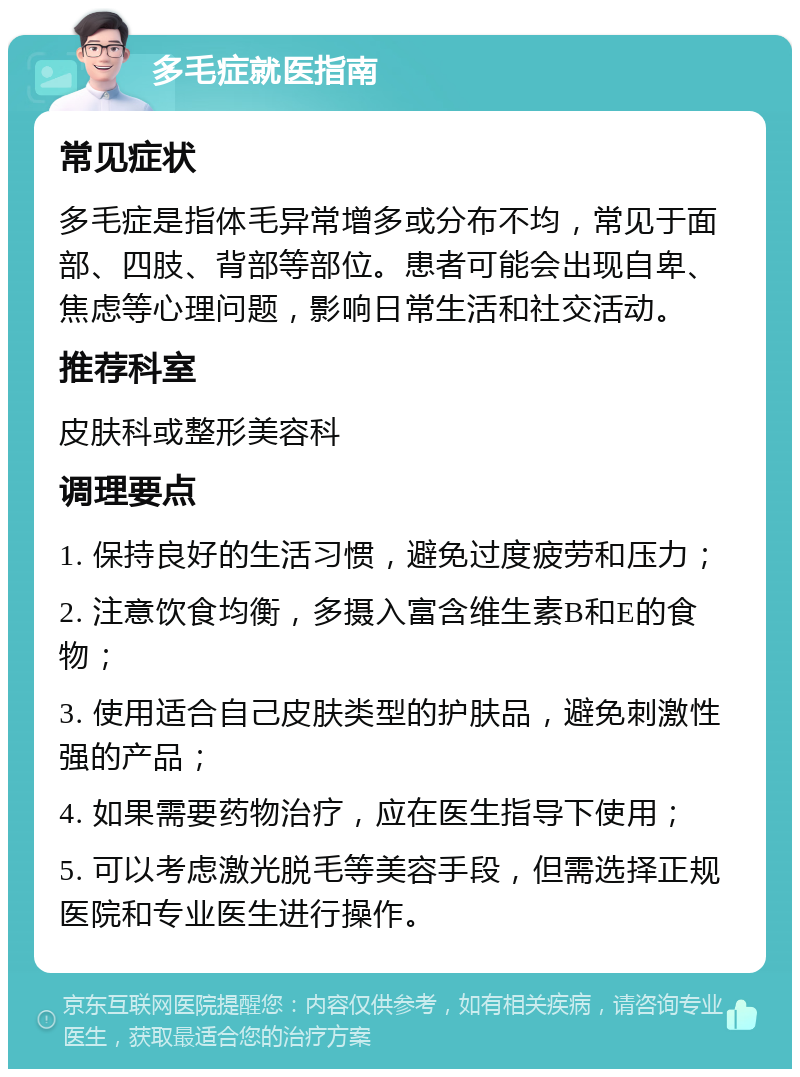 多毛症就医指南 常见症状 多毛症是指体毛异常增多或分布不均，常见于面部、四肢、背部等部位。患者可能会出现自卑、焦虑等心理问题，影响日常生活和社交活动。 推荐科室 皮肤科或整形美容科 调理要点 1. 保持良好的生活习惯，避免过度疲劳和压力； 2. 注意饮食均衡，多摄入富含维生素B和E的食物； 3. 使用适合自己皮肤类型的护肤品，避免刺激性强的产品； 4. 如果需要药物治疗，应在医生指导下使用； 5. 可以考虑激光脱毛等美容手段，但需选择正规医院和专业医生进行操作。