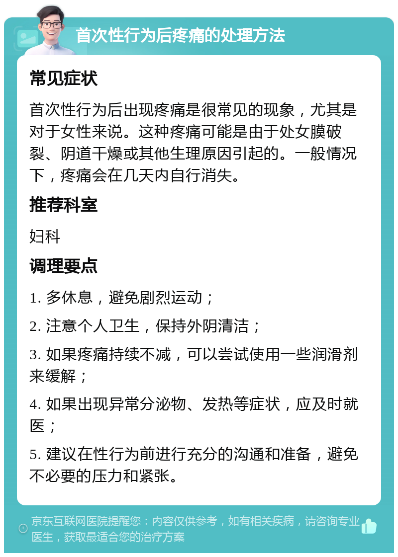 首次性行为后疼痛的处理方法 常见症状 首次性行为后出现疼痛是很常见的现象，尤其是对于女性来说。这种疼痛可能是由于处女膜破裂、阴道干燥或其他生理原因引起的。一般情况下，疼痛会在几天内自行消失。 推荐科室 妇科 调理要点 1. 多休息，避免剧烈运动； 2. 注意个人卫生，保持外阴清洁； 3. 如果疼痛持续不减，可以尝试使用一些润滑剂来缓解； 4. 如果出现异常分泌物、发热等症状，应及时就医； 5. 建议在性行为前进行充分的沟通和准备，避免不必要的压力和紧张。