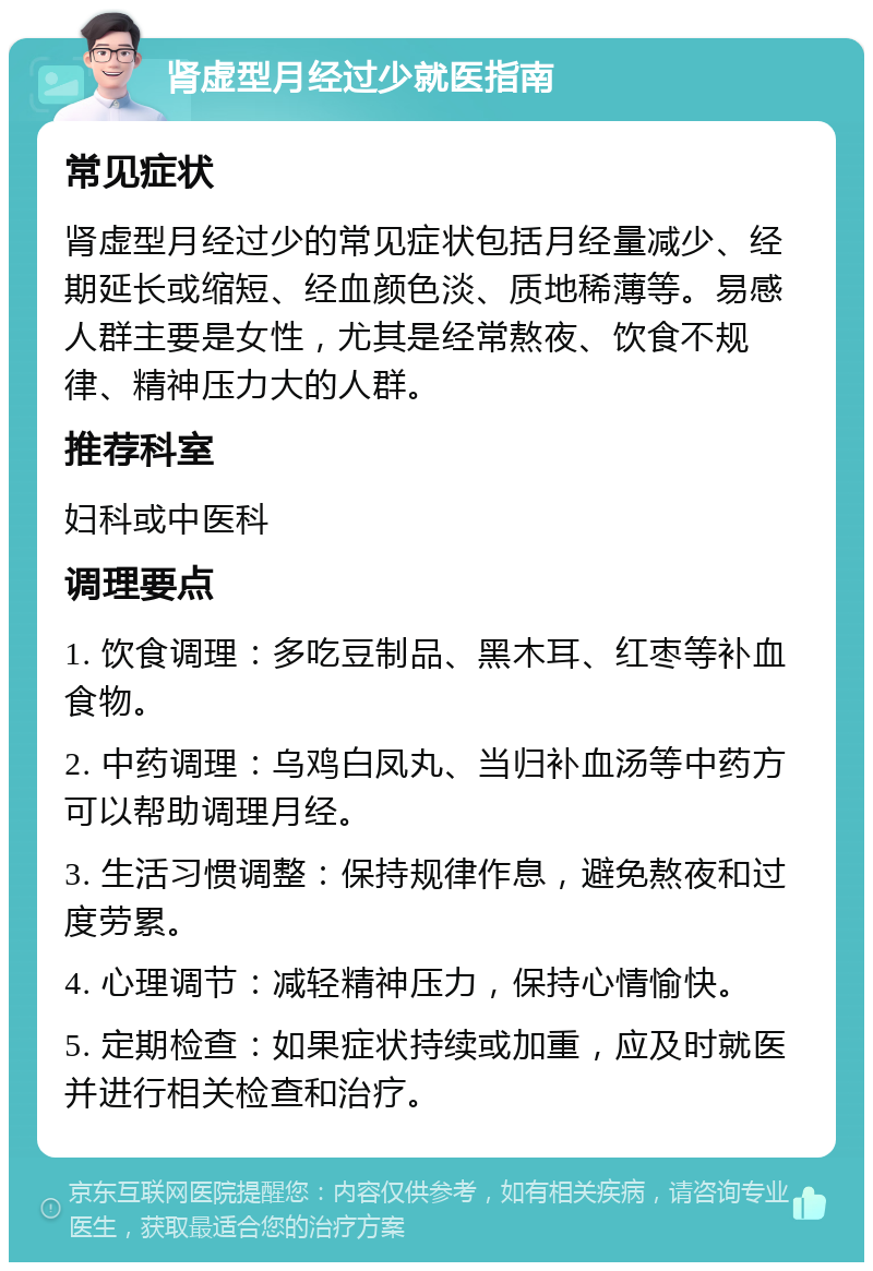 肾虚型月经过少就医指南 常见症状 肾虚型月经过少的常见症状包括月经量减少、经期延长或缩短、经血颜色淡、质地稀薄等。易感人群主要是女性，尤其是经常熬夜、饮食不规律、精神压力大的人群。 推荐科室 妇科或中医科 调理要点 1. 饮食调理：多吃豆制品、黑木耳、红枣等补血食物。 2. 中药调理：乌鸡白凤丸、当归补血汤等中药方可以帮助调理月经。 3. 生活习惯调整：保持规律作息，避免熬夜和过度劳累。 4. 心理调节：减轻精神压力，保持心情愉快。 5. 定期检查：如果症状持续或加重，应及时就医并进行相关检查和治疗。