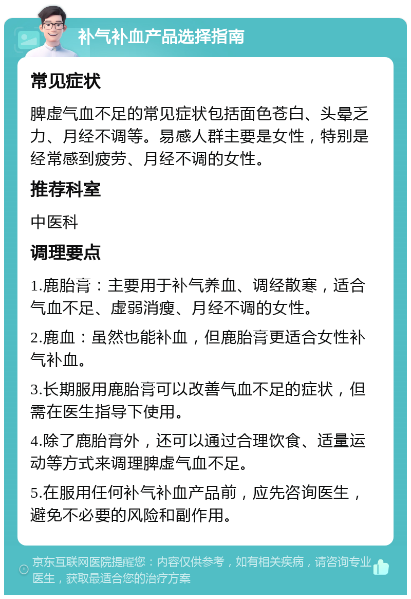 补气补血产品选择指南 常见症状 脾虚气血不足的常见症状包括面色苍白、头晕乏力、月经不调等。易感人群主要是女性，特别是经常感到疲劳、月经不调的女性。 推荐科室 中医科 调理要点 1.鹿胎膏：主要用于补气养血、调经散寒，适合气血不足、虚弱消瘦、月经不调的女性。 2.鹿血：虽然也能补血，但鹿胎膏更适合女性补气补血。 3.长期服用鹿胎膏可以改善气血不足的症状，但需在医生指导下使用。 4.除了鹿胎膏外，还可以通过合理饮食、适量运动等方式来调理脾虚气血不足。 5.在服用任何补气补血产品前，应先咨询医生，避免不必要的风险和副作用。