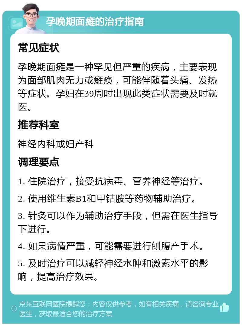 孕晚期面瘫的治疗指南 常见症状 孕晚期面瘫是一种罕见但严重的疾病，主要表现为面部肌肉无力或瘫痪，可能伴随着头痛、发热等症状。孕妇在39周时出现此类症状需要及时就医。 推荐科室 神经内科或妇产科 调理要点 1. 住院治疗，接受抗病毒、营养神经等治疗。 2. 使用维生素B1和甲钴胺等药物辅助治疗。 3. 针灸可以作为辅助治疗手段，但需在医生指导下进行。 4. 如果病情严重，可能需要进行刨腹产手术。 5. 及时治疗可以减轻神经水肿和激素水平的影响，提高治疗效果。