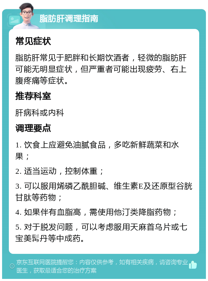 脂肪肝调理指南 常见症状 脂肪肝常见于肥胖和长期饮酒者，轻微的脂肪肝可能无明显症状，但严重者可能出现疲劳、右上腹疼痛等症状。 推荐科室 肝病科或内科 调理要点 1. 饮食上应避免油腻食品，多吃新鲜蔬菜和水果； 2. 适当运动，控制体重； 3. 可以服用烯磷乙酰胆碱、维生素E及还原型谷胱甘肽等药物； 4. 如果伴有血脂高，需使用他汀类降脂药物； 5. 对于脱发问题，可以考虑服用天麻首乌片或七宝美髯丹等中成药。