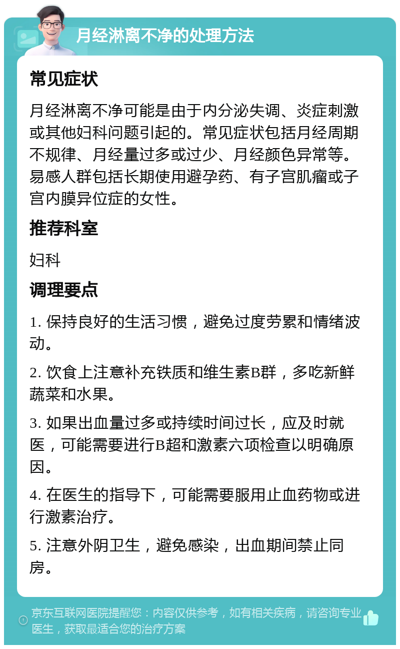 月经淋离不净的处理方法 常见症状 月经淋离不净可能是由于内分泌失调、炎症刺激或其他妇科问题引起的。常见症状包括月经周期不规律、月经量过多或过少、月经颜色异常等。易感人群包括长期使用避孕药、有子宫肌瘤或子宫内膜异位症的女性。 推荐科室 妇科 调理要点 1. 保持良好的生活习惯，避免过度劳累和情绪波动。 2. 饮食上注意补充铁质和维生素B群，多吃新鲜蔬菜和水果。 3. 如果出血量过多或持续时间过长，应及时就医，可能需要进行B超和激素六项检查以明确原因。 4. 在医生的指导下，可能需要服用止血药物或进行激素治疗。 5. 注意外阴卫生，避免感染，出血期间禁止同房。