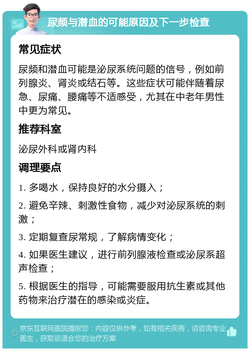 尿频与潜血的可能原因及下一步检查 常见症状 尿频和潜血可能是泌尿系统问题的信号，例如前列腺炎、肾炎或结石等。这些症状可能伴随着尿急、尿痛、腰痛等不适感受，尤其在中老年男性中更为常见。 推荐科室 泌尿外科或肾内科 调理要点 1. 多喝水，保持良好的水分摄入； 2. 避免辛辣、刺激性食物，减少对泌尿系统的刺激； 3. 定期复查尿常规，了解病情变化； 4. 如果医生建议，进行前列腺液检查或泌尿系超声检查； 5. 根据医生的指导，可能需要服用抗生素或其他药物来治疗潜在的感染或炎症。