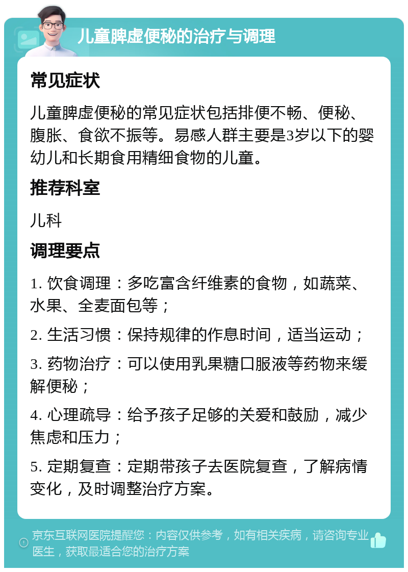 儿童脾虚便秘的治疗与调理 常见症状 儿童脾虚便秘的常见症状包括排便不畅、便秘、腹胀、食欲不振等。易感人群主要是3岁以下的婴幼儿和长期食用精细食物的儿童。 推荐科室 儿科 调理要点 1. 饮食调理：多吃富含纤维素的食物，如蔬菜、水果、全麦面包等； 2. 生活习惯：保持规律的作息时间，适当运动； 3. 药物治疗：可以使用乳果糖口服液等药物来缓解便秘； 4. 心理疏导：给予孩子足够的关爱和鼓励，减少焦虑和压力； 5. 定期复查：定期带孩子去医院复查，了解病情变化，及时调整治疗方案。