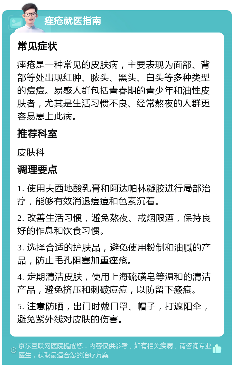 痤疮就医指南 常见症状 痤疮是一种常见的皮肤病，主要表现为面部、背部等处出现红肿、脓头、黑头、白头等多种类型的痘痘。易感人群包括青春期的青少年和油性皮肤者，尤其是生活习惯不良、经常熬夜的人群更容易患上此病。 推荐科室 皮肤科 调理要点 1. 使用夫西地酸乳膏和阿达帕林凝胶进行局部治疗，能够有效消退痘痘和色素沉着。 2. 改善生活习惯，避免熬夜、戒烟限酒，保持良好的作息和饮食习惯。 3. 选择合适的护肤品，避免使用粉制和油腻的产品，防止毛孔阻塞加重痤疮。 4. 定期清洁皮肤，使用上海硫磺皂等温和的清洁产品，避免挤压和刺破痘痘，以防留下瘢痕。 5. 注意防晒，出门时戴口罩、帽子，打遮阳伞，避免紫外线对皮肤的伤害。