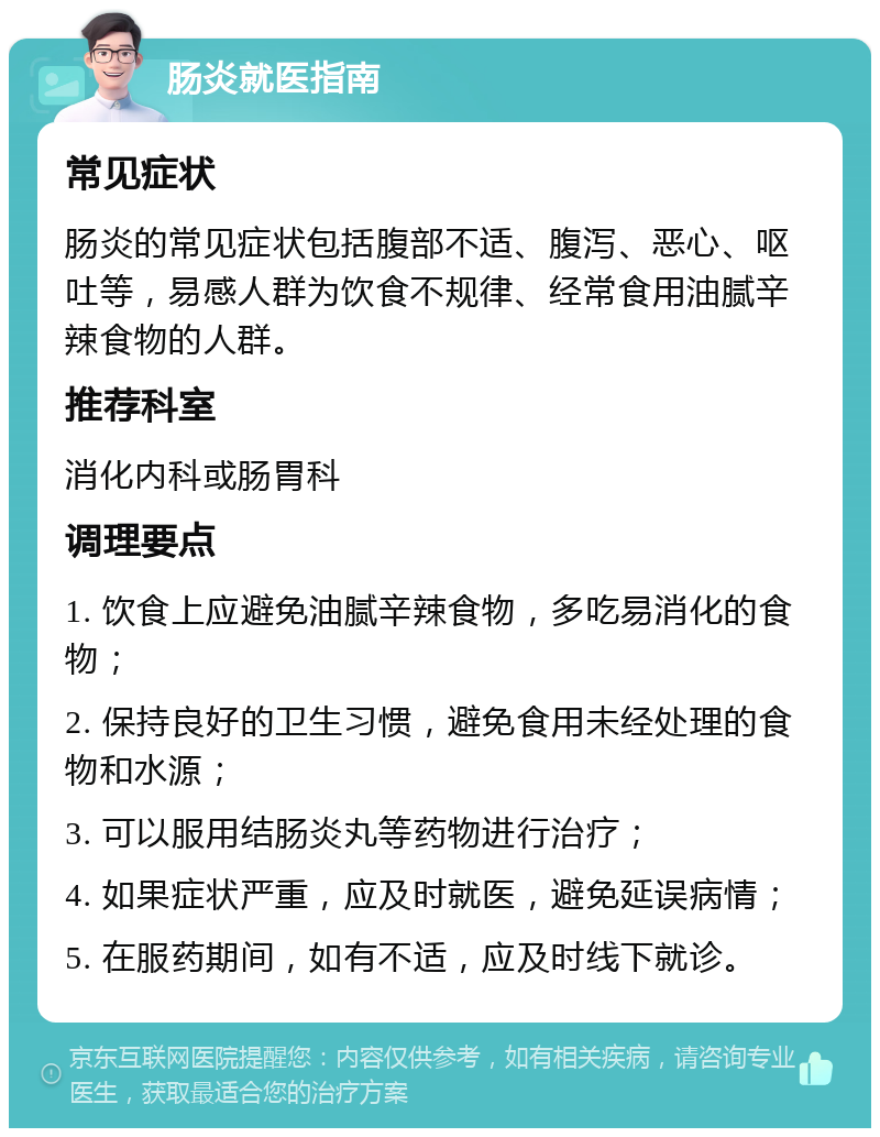 肠炎就医指南 常见症状 肠炎的常见症状包括腹部不适、腹泻、恶心、呕吐等，易感人群为饮食不规律、经常食用油腻辛辣食物的人群。 推荐科室 消化内科或肠胃科 调理要点 1. 饮食上应避免油腻辛辣食物，多吃易消化的食物； 2. 保持良好的卫生习惯，避免食用未经处理的食物和水源； 3. 可以服用结肠炎丸等药物进行治疗； 4. 如果症状严重，应及时就医，避免延误病情； 5. 在服药期间，如有不适，应及时线下就诊。