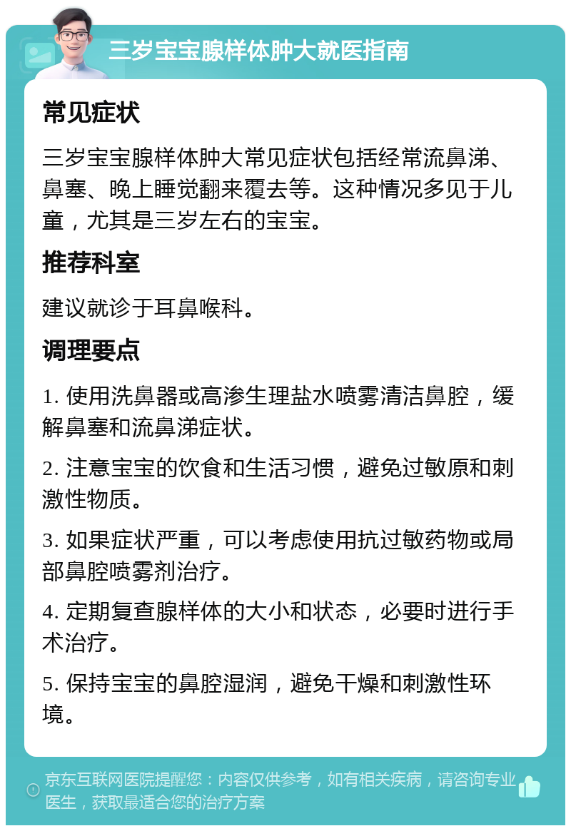 三岁宝宝腺样体肿大就医指南 常见症状 三岁宝宝腺样体肿大常见症状包括经常流鼻涕、鼻塞、晚上睡觉翻来覆去等。这种情况多见于儿童，尤其是三岁左右的宝宝。 推荐科室 建议就诊于耳鼻喉科。 调理要点 1. 使用洗鼻器或高渗生理盐水喷雾清洁鼻腔，缓解鼻塞和流鼻涕症状。 2. 注意宝宝的饮食和生活习惯，避免过敏原和刺激性物质。 3. 如果症状严重，可以考虑使用抗过敏药物或局部鼻腔喷雾剂治疗。 4. 定期复查腺样体的大小和状态，必要时进行手术治疗。 5. 保持宝宝的鼻腔湿润，避免干燥和刺激性环境。