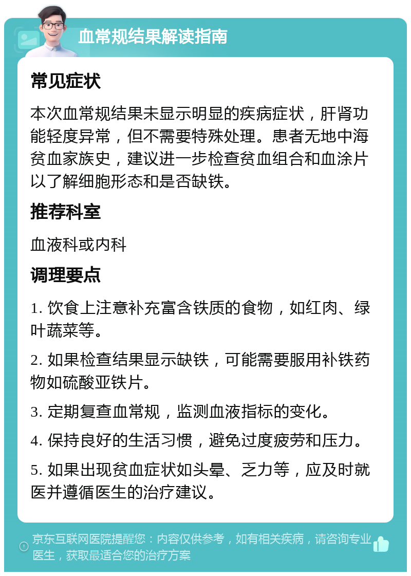 血常规结果解读指南 常见症状 本次血常规结果未显示明显的疾病症状，肝肾功能轻度异常，但不需要特殊处理。患者无地中海贫血家族史，建议进一步检查贫血组合和血涂片以了解细胞形态和是否缺铁。 推荐科室 血液科或内科 调理要点 1. 饮食上注意补充富含铁质的食物，如红肉、绿叶蔬菜等。 2. 如果检查结果显示缺铁，可能需要服用补铁药物如硫酸亚铁片。 3. 定期复查血常规，监测血液指标的变化。 4. 保持良好的生活习惯，避免过度疲劳和压力。 5. 如果出现贫血症状如头晕、乏力等，应及时就医并遵循医生的治疗建议。