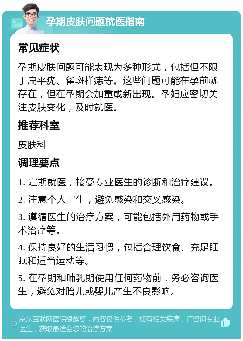 孕期皮肤问题就医指南 常见症状 孕期皮肤问题可能表现为多种形式，包括但不限于扁平疣、雀斑样痣等。这些问题可能在孕前就存在，但在孕期会加重或新出现。孕妇应密切关注皮肤变化，及时就医。 推荐科室 皮肤科 调理要点 1. 定期就医，接受专业医生的诊断和治疗建议。 2. 注意个人卫生，避免感染和交叉感染。 3. 遵循医生的治疗方案，可能包括外用药物或手术治疗等。 4. 保持良好的生活习惯，包括合理饮食、充足睡眠和适当运动等。 5. 在孕期和哺乳期使用任何药物前，务必咨询医生，避免对胎儿或婴儿产生不良影响。