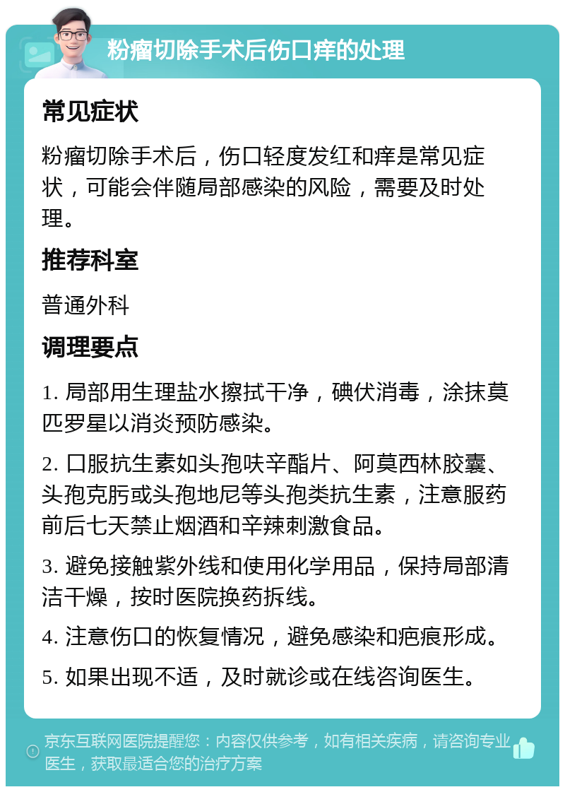 粉瘤切除手术后伤口痒的处理 常见症状 粉瘤切除手术后，伤口轻度发红和痒是常见症状，可能会伴随局部感染的风险，需要及时处理。 推荐科室 普通外科 调理要点 1. 局部用生理盐水擦拭干净，碘伏消毒，涂抹莫匹罗星以消炎预防感染。 2. 口服抗生素如头孢呋辛酯片、阿莫西林胶囊、头孢克肟或头孢地尼等头孢类抗生素，注意服药前后七天禁止烟酒和辛辣刺激食品。 3. 避免接触紫外线和使用化学用品，保持局部清洁干燥，按时医院换药拆线。 4. 注意伤口的恢复情况，避免感染和疤痕形成。 5. 如果出现不适，及时就诊或在线咨询医生。