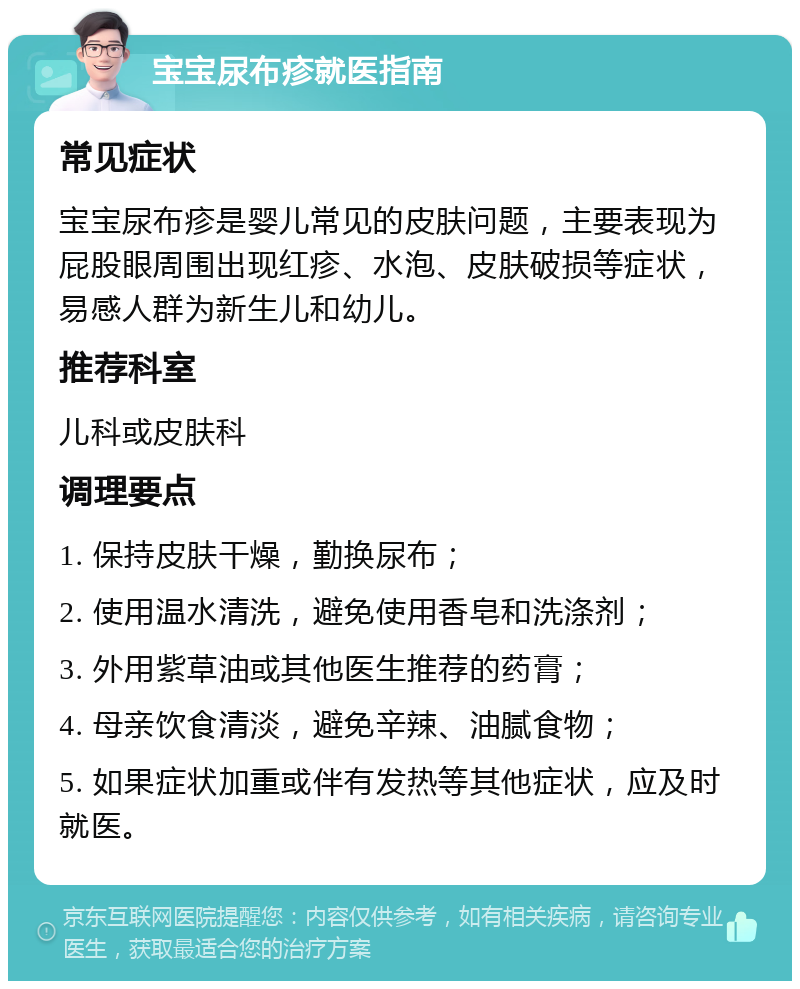 宝宝尿布疹就医指南 常见症状 宝宝尿布疹是婴儿常见的皮肤问题，主要表现为屁股眼周围出现红疹、水泡、皮肤破损等症状，易感人群为新生儿和幼儿。 推荐科室 儿科或皮肤科 调理要点 1. 保持皮肤干燥，勤换尿布； 2. 使用温水清洗，避免使用香皂和洗涤剂； 3. 外用紫草油或其他医生推荐的药膏； 4. 母亲饮食清淡，避免辛辣、油腻食物； 5. 如果症状加重或伴有发热等其他症状，应及时就医。