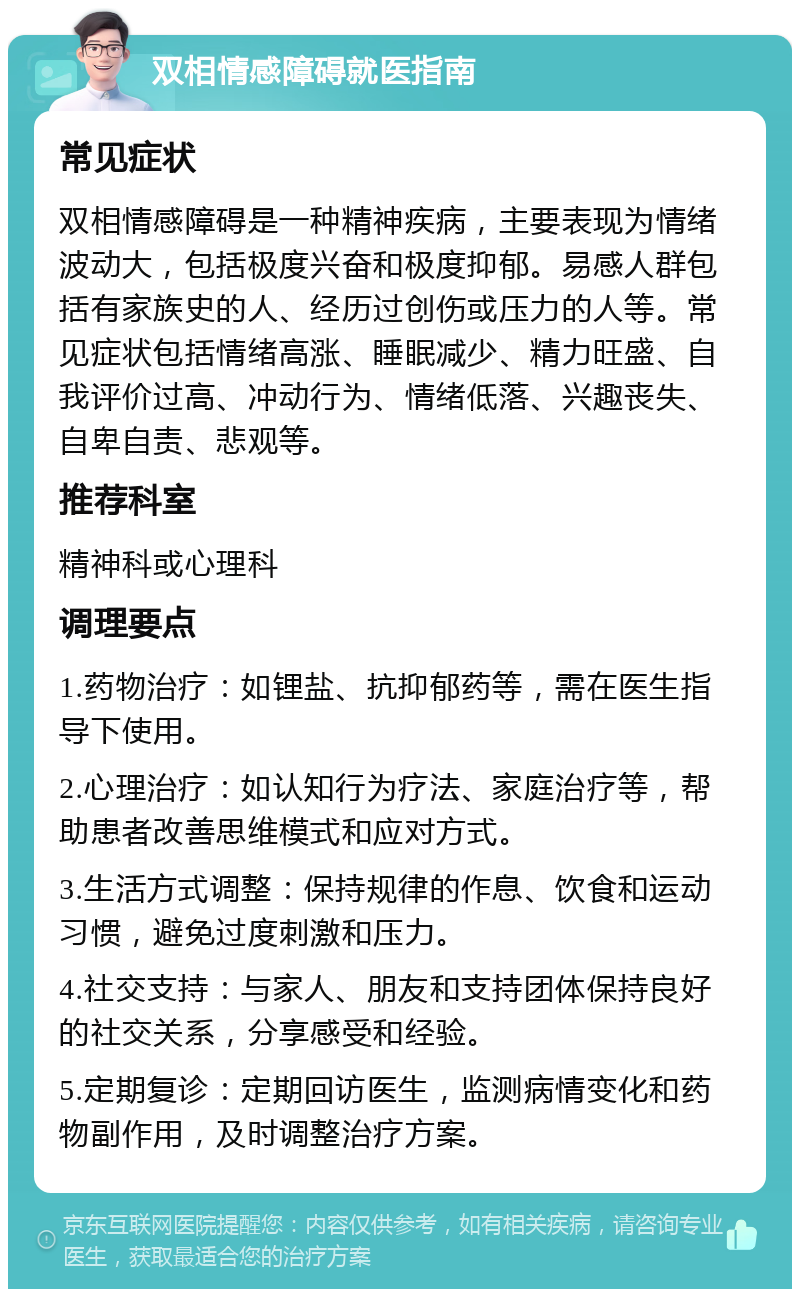 双相情感障碍就医指南 常见症状 双相情感障碍是一种精神疾病，主要表现为情绪波动大，包括极度兴奋和极度抑郁。易感人群包括有家族史的人、经历过创伤或压力的人等。常见症状包括情绪高涨、睡眠减少、精力旺盛、自我评价过高、冲动行为、情绪低落、兴趣丧失、自卑自责、悲观等。 推荐科室 精神科或心理科 调理要点 1.药物治疗：如锂盐、抗抑郁药等，需在医生指导下使用。 2.心理治疗：如认知行为疗法、家庭治疗等，帮助患者改善思维模式和应对方式。 3.生活方式调整：保持规律的作息、饮食和运动习惯，避免过度刺激和压力。 4.社交支持：与家人、朋友和支持团体保持良好的社交关系，分享感受和经验。 5.定期复诊：定期回访医生，监测病情变化和药物副作用，及时调整治疗方案。