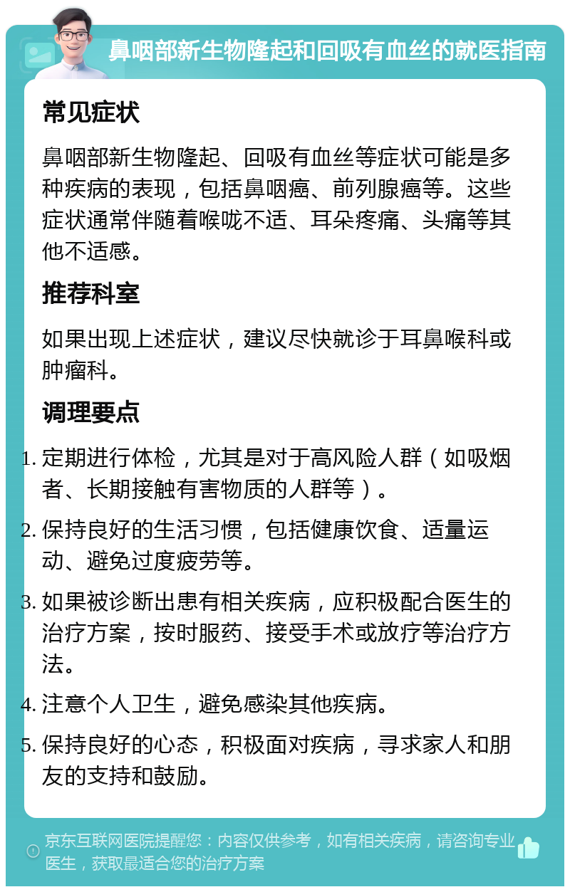 鼻咽部新生物隆起和回吸有血丝的就医指南 常见症状 鼻咽部新生物隆起、回吸有血丝等症状可能是多种疾病的表现，包括鼻咽癌、前列腺癌等。这些症状通常伴随着喉咙不适、耳朵疼痛、头痛等其他不适感。 推荐科室 如果出现上述症状，建议尽快就诊于耳鼻喉科或肿瘤科。 调理要点 定期进行体检，尤其是对于高风险人群（如吸烟者、长期接触有害物质的人群等）。 保持良好的生活习惯，包括健康饮食、适量运动、避免过度疲劳等。 如果被诊断出患有相关疾病，应积极配合医生的治疗方案，按时服药、接受手术或放疗等治疗方法。 注意个人卫生，避免感染其他疾病。 保持良好的心态，积极面对疾病，寻求家人和朋友的支持和鼓励。