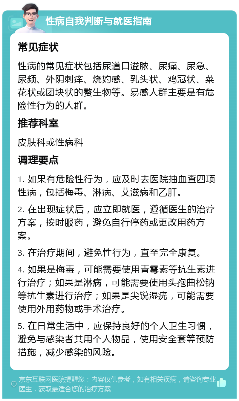 性病自我判断与就医指南 常见症状 性病的常见症状包括尿道口溢脓、尿痛、尿急、尿频、外阴刺痒、烧妁感、乳头状、鸡冠状、菜花状或团块状的赘生物等。易感人群主要是有危险性行为的人群。 推荐科室 皮肤科或性病科 调理要点 1. 如果有危险性行为，应及时去医院抽血查四项性病，包括梅毒、淋病、艾滋病和乙肝。 2. 在出现症状后，应立即就医，遵循医生的治疗方案，按时服药，避免自行停药或更改用药方案。 3. 在治疗期间，避免性行为，直至完全康复。 4. 如果是梅毒，可能需要使用青霉素等抗生素进行治疗；如果是淋病，可能需要使用头孢曲松钠等抗生素进行治疗；如果是尖锐湿疣，可能需要使用外用药物或手术治疗。 5. 在日常生活中，应保持良好的个人卫生习惯，避免与感染者共用个人物品，使用安全套等预防措施，减少感染的风险。